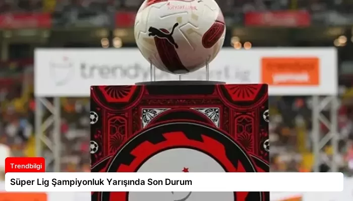 Süper Lig Şampiyonluk Yarışında Son Durum