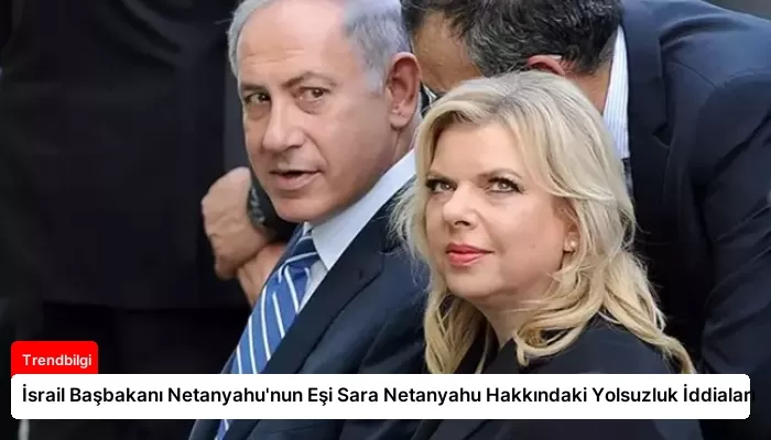 İsrail Başbakanı Netanyahu’nun Eşi Sara Netanyahu Hakkındaki Yolsuzluk İddiaları