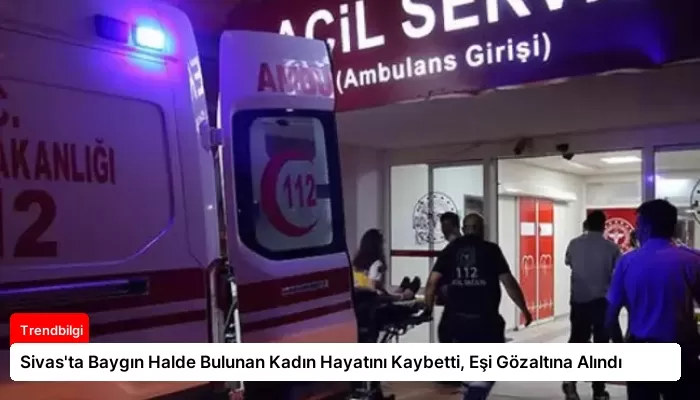 Sivas’ta Baygın Halde Bulunan Kadın Hayatını Kaybetti, Eşi Gözaltına Alındı