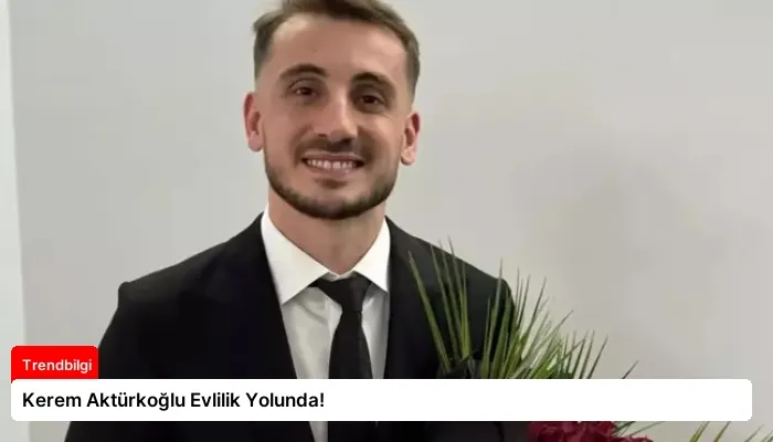 Kerem Aktürkoğlu Evlilik Yolunda!