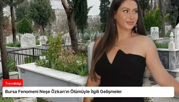 Bursa Fenomeni Neşe Özkan’ın Ölümüyle İlgili Gelişmeler