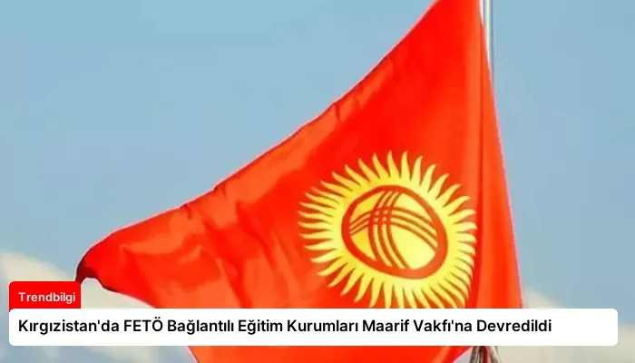 Kırgızistan’da FETÖ Bağlantılı Eğitim Kurumları Maarif Vakfı’na Devredildi