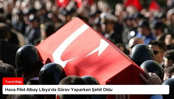 Hava Pilot Albay Libya’da Görev Yaparken Şehit Oldu