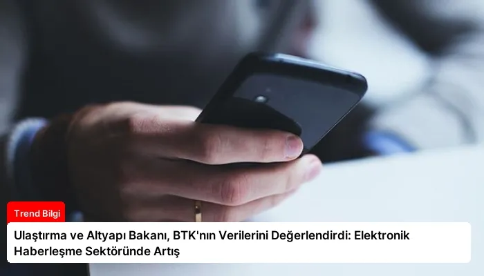 Ulaştırma ve Altyapı Bakanı, BTK’nın Verilerini Değerlendirdi: Elektronik Haberleşme Sektöründe Artış