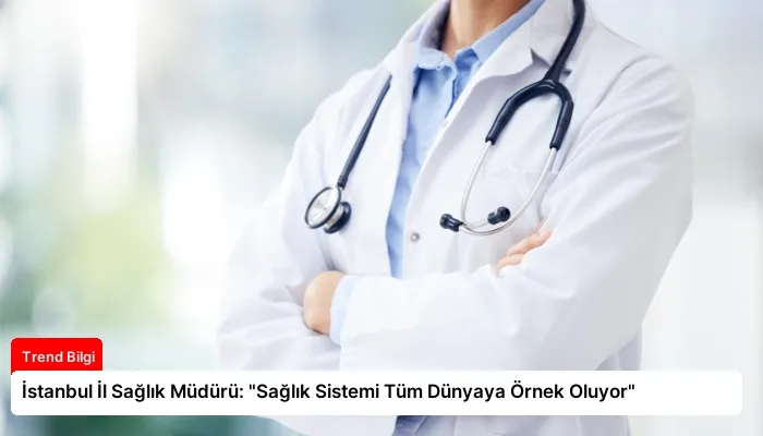 İstanbul İl Sağlık Müdürü: “Sağlık Sistemi Tüm Dünyaya Örnek Oluyor”