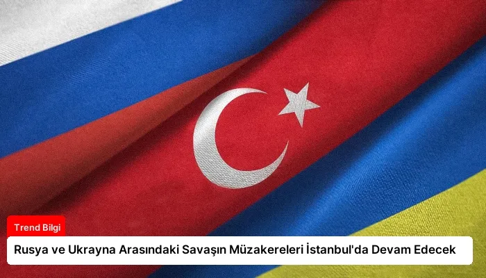 Rusya ve Ukrayna Arasındaki Savaşın Müzakereleri İstanbul’da Devam Edecek