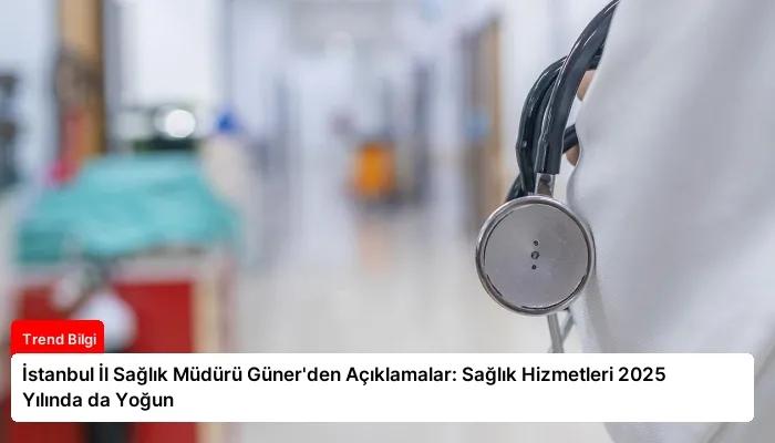 İstanbul İl Sağlık Müdürü Güner’den Açıklamalar: Sağlık Hizmetleri 2025 Yılında da Yoğun