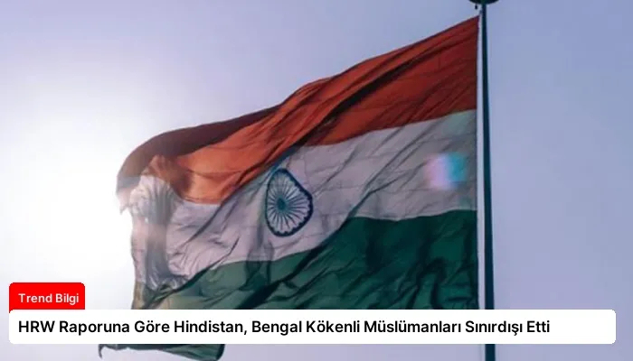 HRW Raporuna Göre Hindistan, Bengal Kökenli Müslümanları Sınırdışı Etti