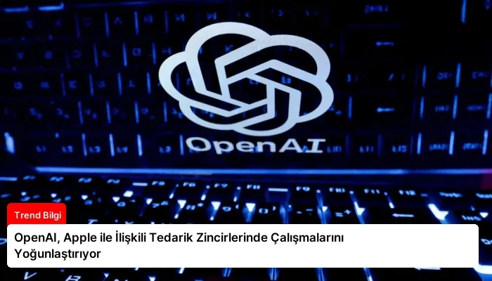 OpenAI, Apple ile İlişkili Tedarik Zincirlerinde Çalışmalarını Yoğunlaştırıyor
