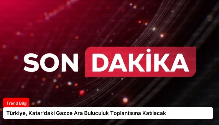 Türkiye, Katar’daki Gazze Ara Buluculuk Toplantısına Katılacak