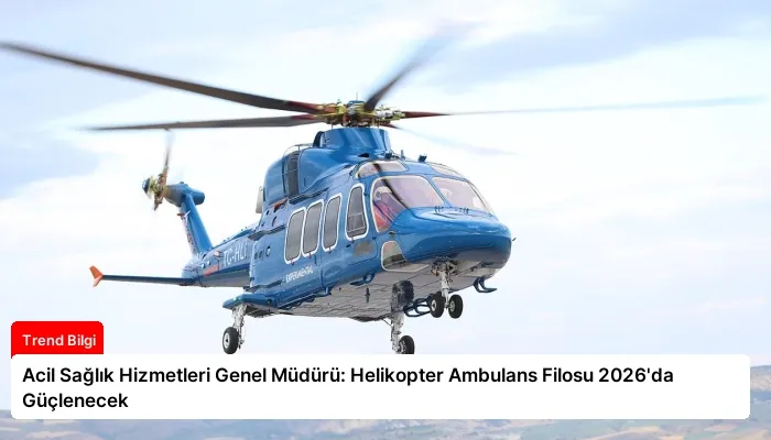Acil Sağlık Hizmetleri Genel Müdürü: Helikopter Ambulans Filosu 2026’da Güçlenecek