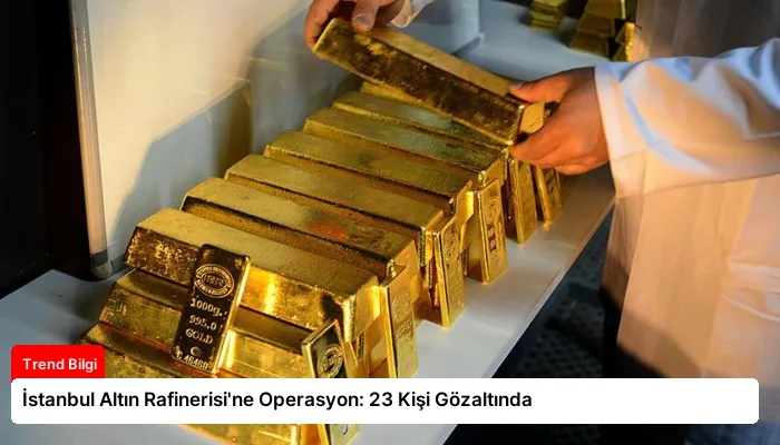 İstanbul Altın Rafinerisi’ne Operasyon: 23 Kişi Gözaltında