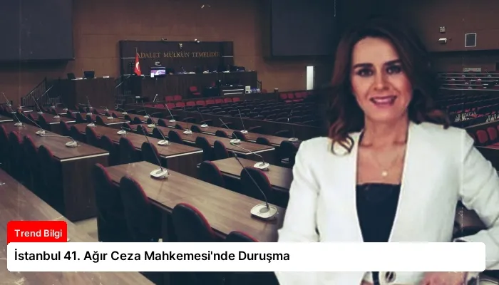 İstanbul 41. Ağır Ceza Mahkemesi’nde Duruşma