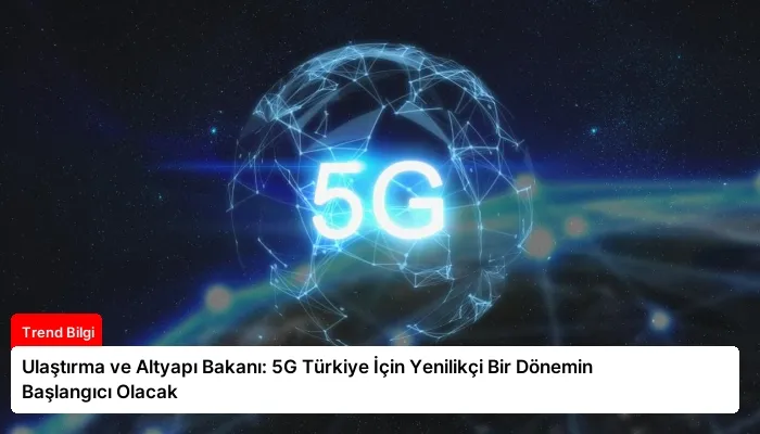 Ulaştırma ve Altyapı Bakanı: 5G Türkiye İçin Yenilikçi Bir Dönemin Başlangıcı Olacak
