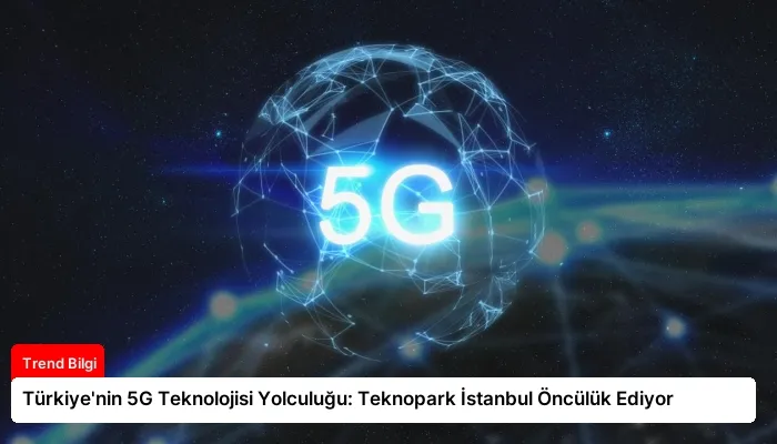 Türkiye’nin 5G Teknolojisi Yolculuğu: Teknopark İstanbul Öncülük Ediyor