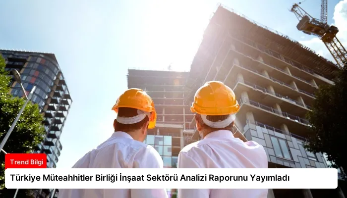 Türkiye Müteahhitler Birliği İnşaat Sektörü Analizi Raporunu Yayımladı