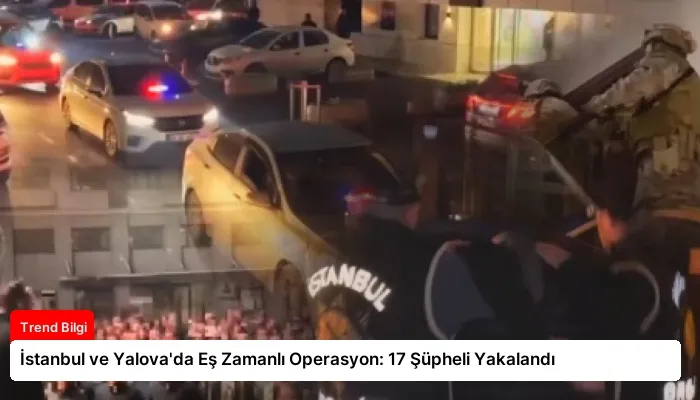 İstanbul ve Yalova’da Eş Zamanlı Operasyon: 17 Şüpheli Yakalandı