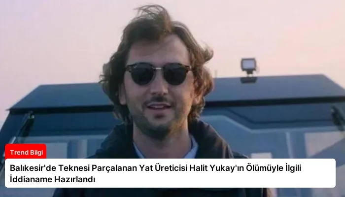 Balıkesir’de Teknesi Parçalanan Yat Üreticisi Halit Yukay’ın Ölümüyle İlgili İddianame Hazırlandı