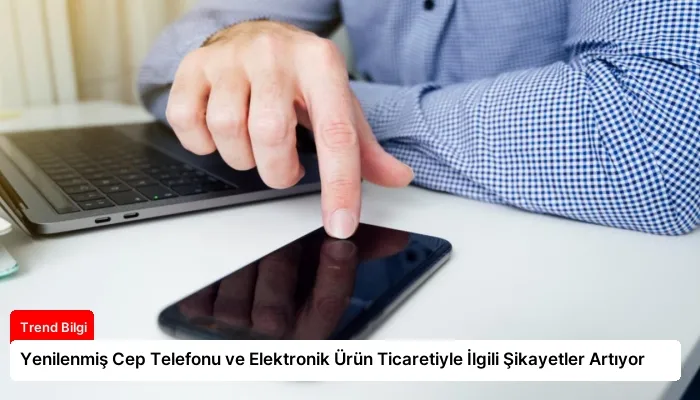 Yenilenmiş Cep Telefonu ve Elektronik Ürün Ticaretiyle İlgili Şikayetler Artıyor