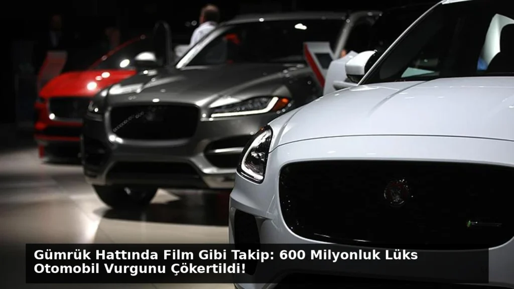 Gümrük Hattında Film Gibi Takip: 600 Milyonluk Lüks Otomobil Vurgunu Çökertildi!