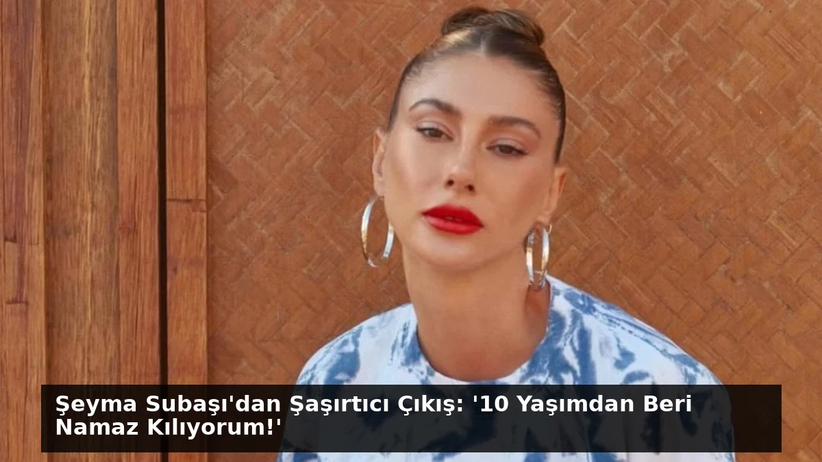 Şeyma Subaşı’dan Şaşırtıcı Çıkış: ’10 Yaşımdan Beri Namaz Kılıyorum!’