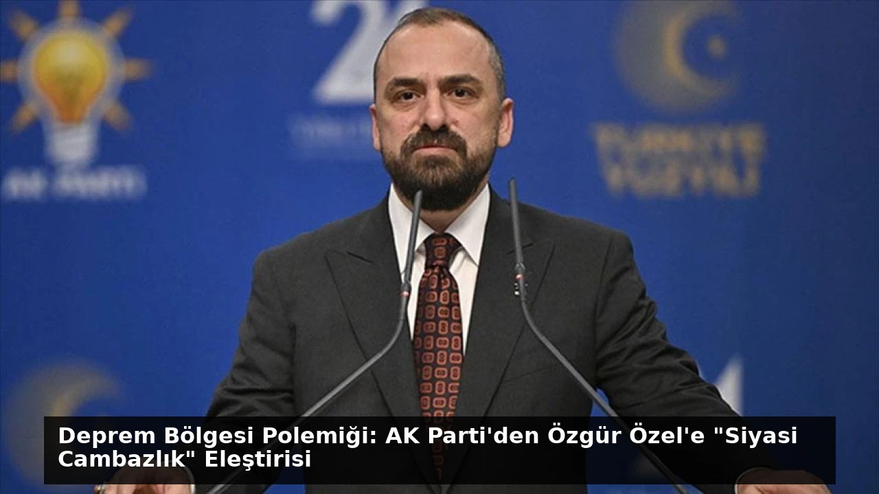 Deprem Bölgesi Polemiği: AK Parti’den Özgür Özel’e “Siyasi Cambazlık” Eleştirisi