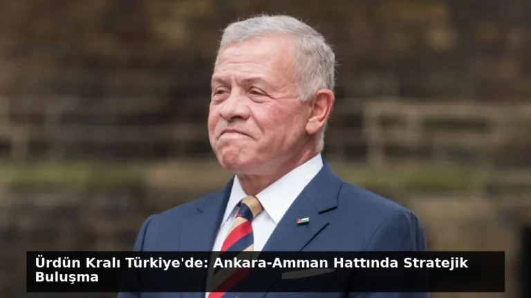 Ürdün Kralı Türkiye’de: Ankara-Amman Hattında Stratejik Buluşma
